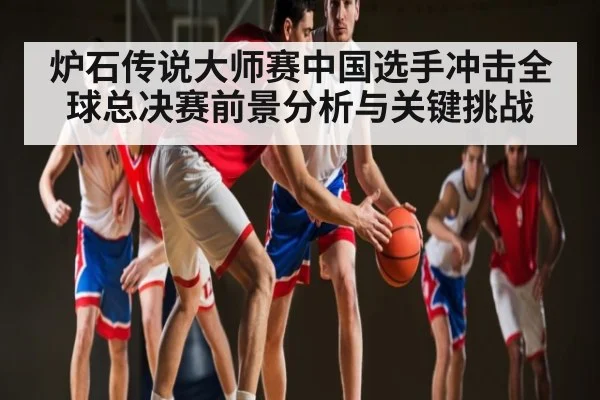 炉石传说大师赛中国选手冲击全球总决赛前景分析与关键挑战